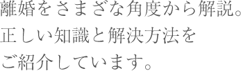 離婚をさまざな角度から解説。正しい知識と解決方法をご紹介しています。