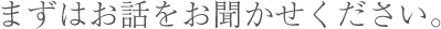 まずはお話をお聞かせください。