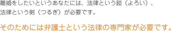 離婚をしたいというあなたには、法律という鎧（よろい）、法律という剣（つるぎ）が必要です。そのためには弁護士という法律の専門家が必要です。