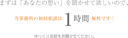 まずは「あなたの想い」を聞かせて欲しいので、当事務所の初回相談は1時間無料です！ゆっくりお話をお聞かせください。